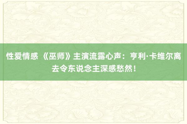 性爱情感 《巫师》主演流露心声：亨利·卡维尔离去令东说念主深感愁然！