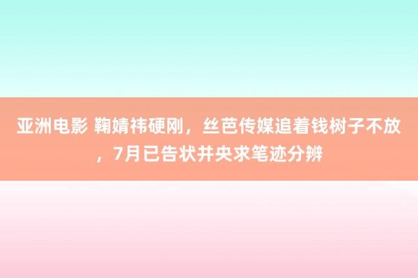 亚洲电影 鞠婧祎硬刚，丝芭传媒追着钱树子不放，7月已告状并央求笔迹分辨