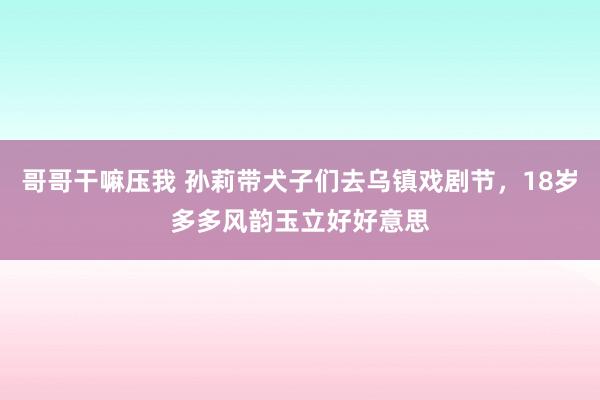 哥哥干嘛压我 孙莉带犬子们去乌镇戏剧节，18岁多多风韵玉立好好意思