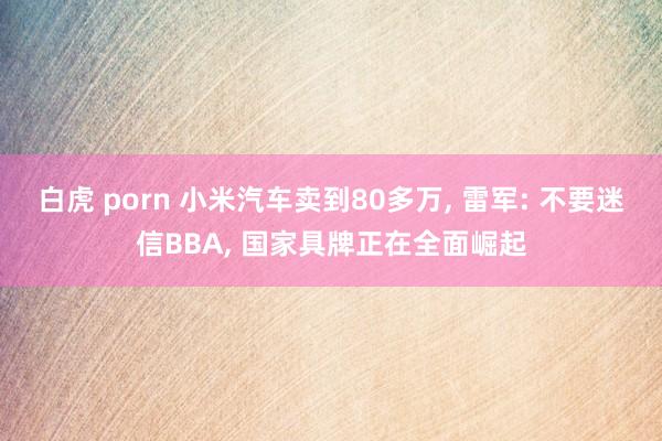 白虎 porn 小米汽车卖到80多万， 雷军: 不要迷信BBA， 国家具牌正在全面崛起