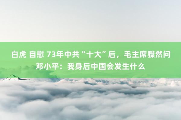 白虎 自慰 73年中共“十大”后，毛主席骤然问邓小平：我身后中国会发生什么