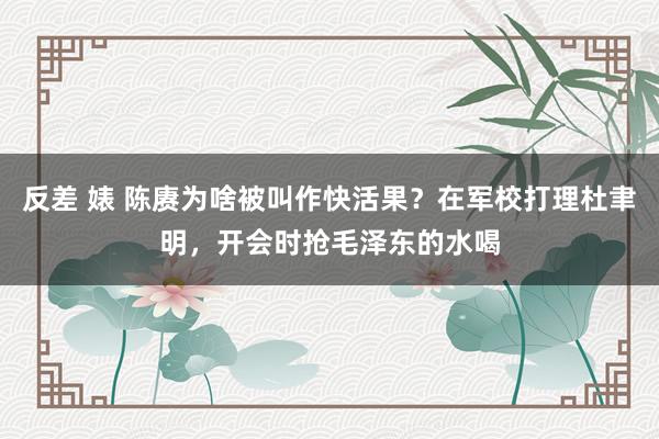 反差 婊 陈赓为啥被叫作快活果？在军校打理杜聿明，开会时抢毛泽东的水喝