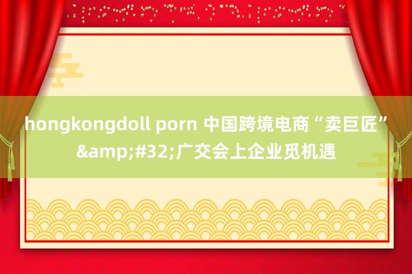 hongkongdoll porn 中国跨境电商“卖巨匠”&#32;广交会上企业觅机遇