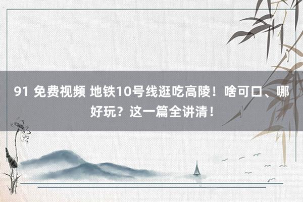 91 免费视频 地铁10号线逛吃高陵！啥可口、哪好玩？这一篇全讲清！