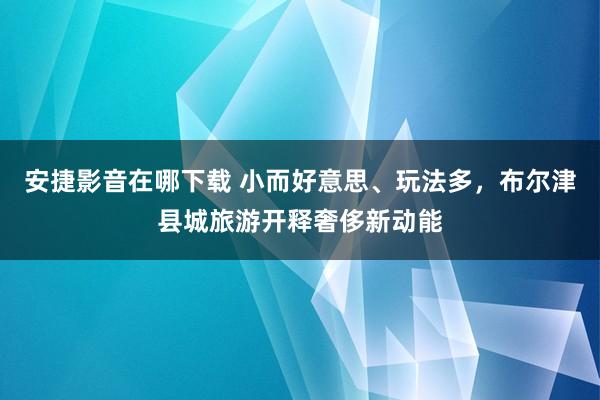 安捷影音在哪下载 小而好意思、玩法多，布尔津县城旅游开释奢侈新动能