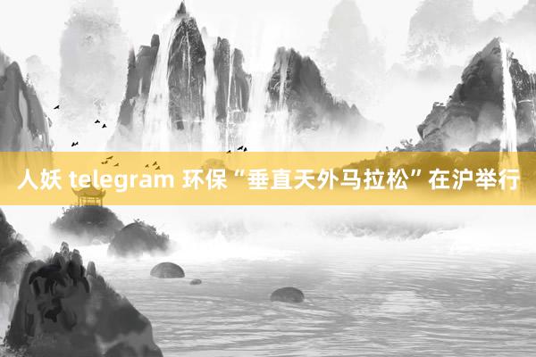 人妖 telegram 环保“垂直天外马拉松”在沪举行