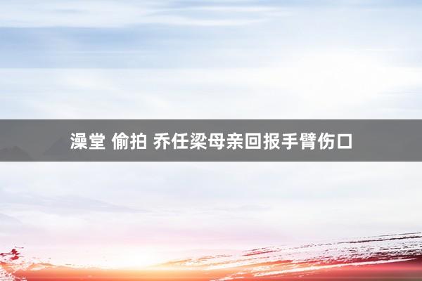 澡堂 偷拍 乔任梁母亲回报手臂伤口