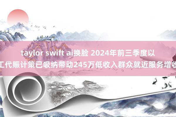 taylor swift ai换脸 2024年前三季度以工代赈计策已吸纳带动245万低收入群众就近服务增收