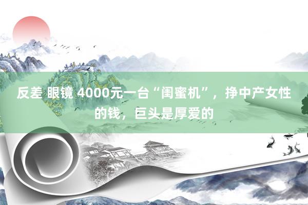 反差 眼镜 4000元一台“闺蜜机”，挣中产女性的钱，巨头是厚爱的