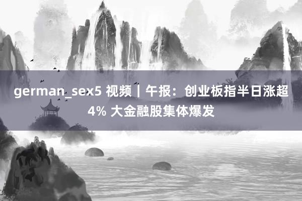 german_sex5 视频｜午报：创业板指半日涨超4% 大金融股集体爆发