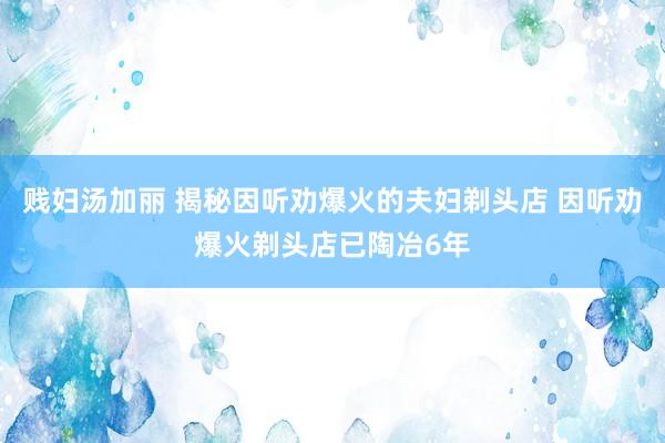 贱妇汤加丽 揭秘因听劝爆火的夫妇剃头店 因听劝爆火剃头店已陶冶6年