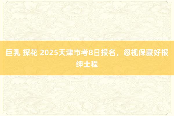 巨乳 探花 2025天津市考8日报名，忽视保藏好报绅士程