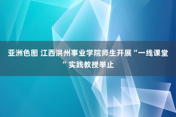 亚洲色图 江西洪州事业学院师生开展“一线课堂”实践教授举止