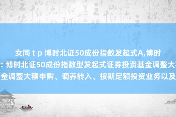 女同 t p 博时北证50成份指数发起式A，博时北证50成份指数发起式C: 博时北证50成份指数型发起式证券投资基金调整大额申购、调养转入、按期定额投资业务以及进行鸿沟法则的公告