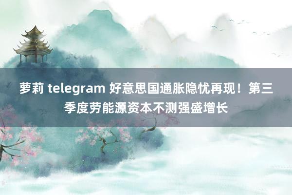 萝莉 telegram 好意思国通胀隐忧再现！第三季度劳能源资本不测强盛增长