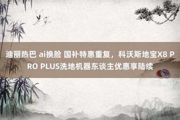 迪丽热巴 ai换脸 国补特惠重复，科沃斯地宝X8 PRO PLUS洗地机器东谈主优惠享陆续