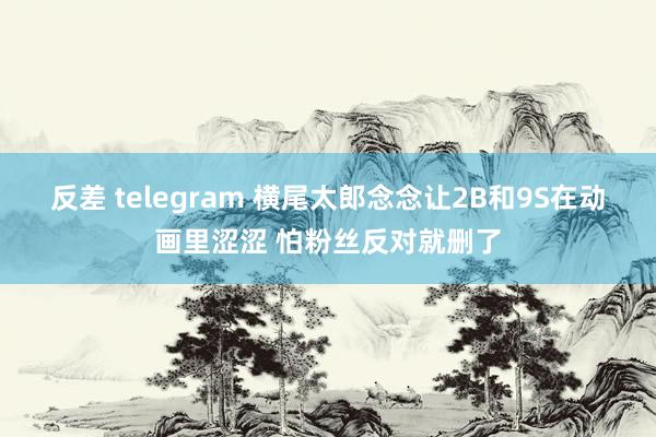 反差 telegram 横尾太郎念念让2B和9S在动画里涩涩 怕粉丝反对就删了