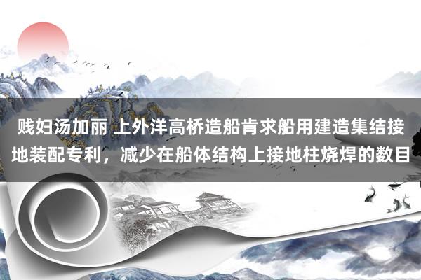 贱妇汤加丽 上外洋高桥造船肯求船用建造集结接地装配专利，减少在船体结构上接地柱烧焊的数目