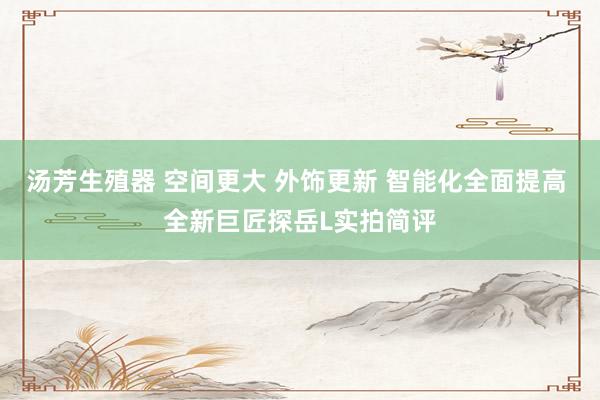 汤芳生殖器 空间更大 外饰更新 智能化全面提高 全新巨匠探岳L实拍简评