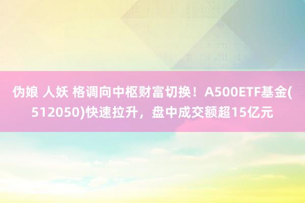 伪娘 人妖 格调向中枢财富切换！A500ETF基金(512050)快速拉升，盘中成交额超15亿元