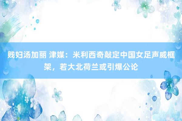 贱妇汤加丽 津媒：米利西奇敲定中国女足声威框架，若大北荷兰或引爆公论