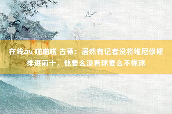 在线av 啪啪啦 古蒂：居然有记者没将维尼修斯排进前十，他要么没看球要么不懂球