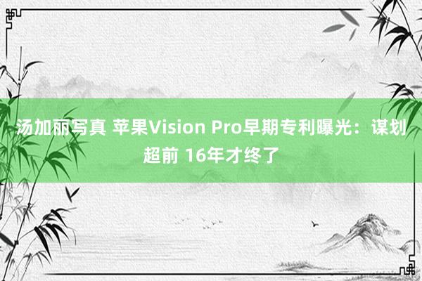 汤加丽写真 苹果Vision Pro早期专利曝光：谋划超前 16年才终了