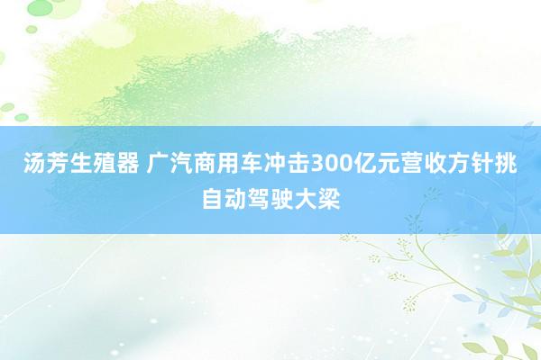 汤芳生殖器 广汽商用车冲击300亿元营收方针挑自动驾驶大梁