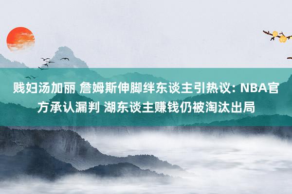 贱妇汤加丽 詹姆斯伸脚绊东谈主引热议: NBA官方承认漏判 湖东谈主赚钱仍被淘汰出局