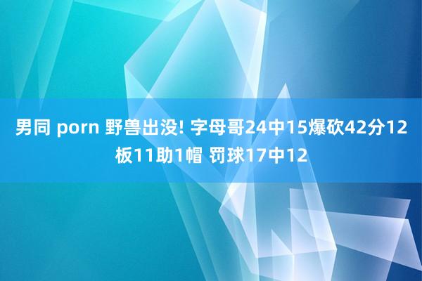 男同 porn 野兽出没! 字母哥24中15爆砍42分12板11助1帽 罚球17中12