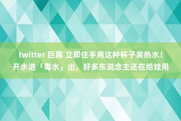 twitter 巨屌 立即住手用这种杯子装热水！开水进「毒水」出，好多东说念主还在给娃用