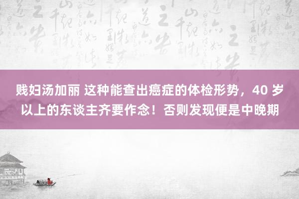 贱妇汤加丽 这种能查出癌症的体检形势，40 岁以上的东谈主齐要作念！否则发现便是中晚期