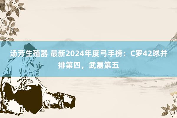 汤芳生殖器 最新2024年度弓手榜：C罗42球并排第四，武磊第五