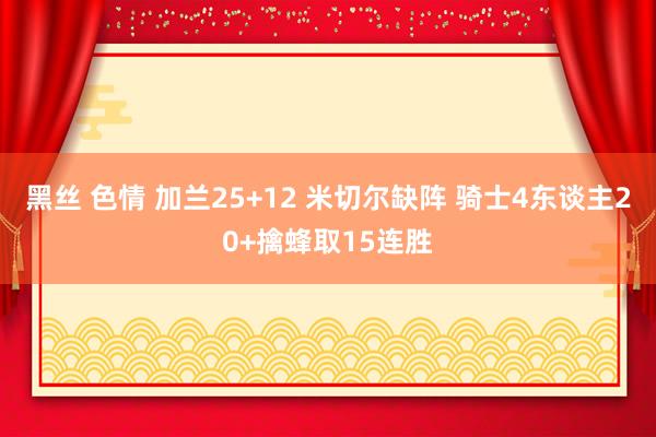 黑丝 色情 加兰25+12 米切尔缺阵 骑士4东谈主20+擒蜂取15连胜