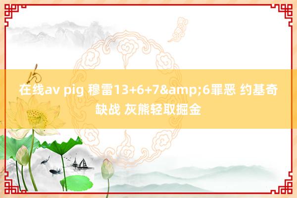 在线av pig 穆雷13+6+7&6罪恶 约基奇缺战 灰熊轻取掘金