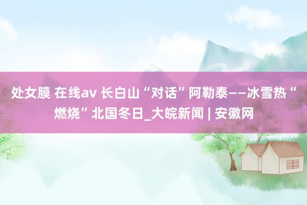 处女膜 在线av 长白山“对话”阿勒泰——冰雪热“燃烧”北国冬日_大皖新闻 | 安徽网