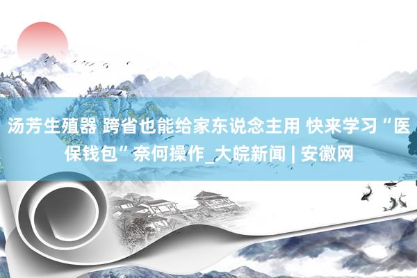 汤芳生殖器 跨省也能给家东说念主用 快来学习“医保钱包”奈何操作_大皖新闻 | 安徽网