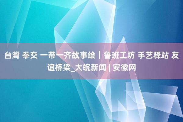 台灣 拳交 一带一齐故事绘｜鲁班工坊 手艺驿站 友谊桥梁_大皖新闻 | 安徽网