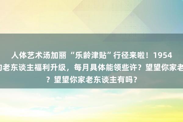 人体艺术汤加丽 “乐龄津贴”行径来啦！1954年已往出身的老东谈主福利升级，每月具体能领些许？望望你家老东谈主有吗？