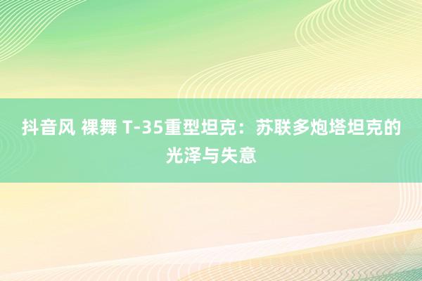 抖音风 裸舞 T-35重型坦克：苏联多炮塔坦克的光泽与失意