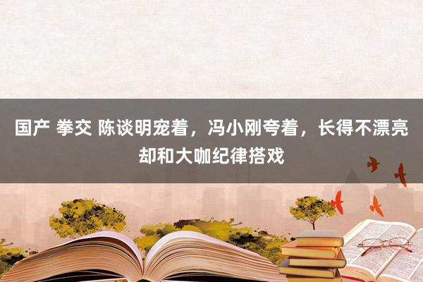 国产 拳交 陈谈明宠着，冯小刚夸着，长得不漂亮却和大咖纪律搭戏