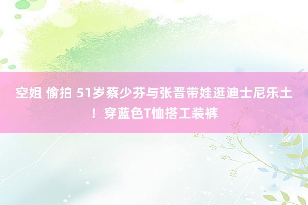 空姐 偷拍 51岁蔡少芬与张晋带娃逛迪士尼乐土！穿蓝色T恤搭工装裤