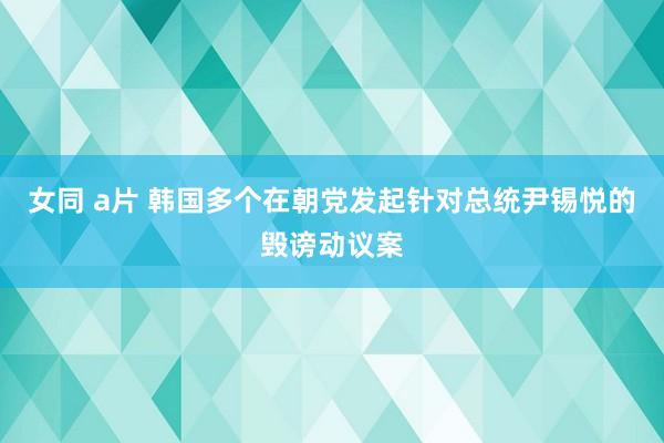 女同 a片 韩国多个在朝党发起针对总统尹锡悦的毁谤动议案