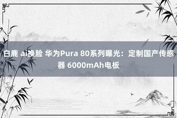 白鹿 ai换脸 华为Pura 80系列曝光：定制国产传感器 6000mAh电板