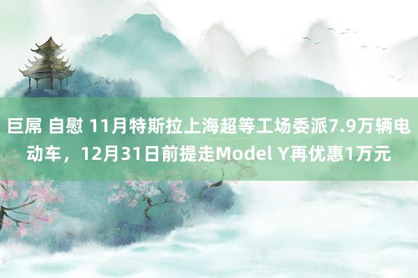 巨屌 自慰 11月特斯拉上海超等工场委派7.9万辆电动车，12月31日前提走Model Y再优惠1万元