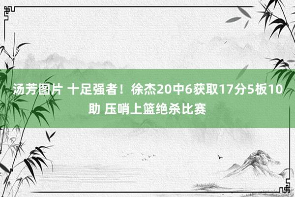 汤芳图片 十足强者！徐杰20中6获取17分5板10助 压哨上篮绝杀比赛