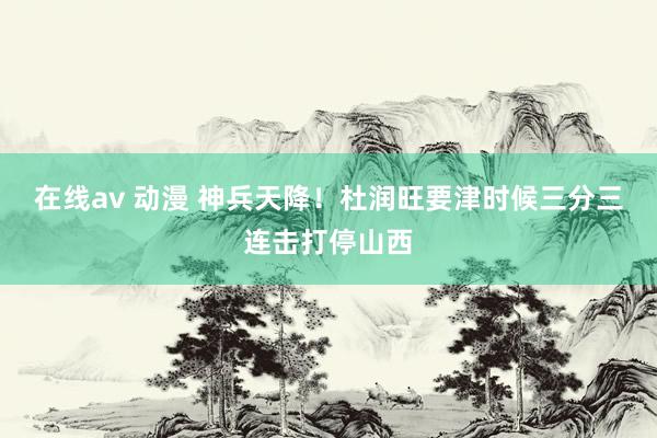 在线av 动漫 神兵天降！杜润旺要津时候三分三连击打停山西