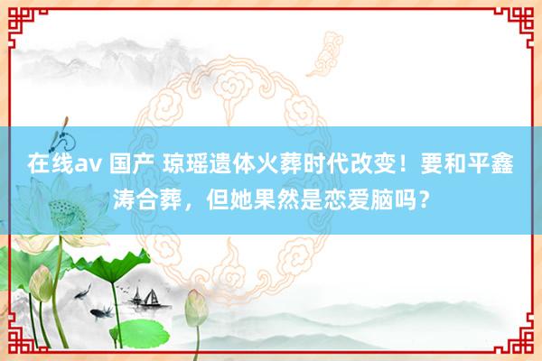 在线av 国产 琼瑶遗体火葬时代改变！要和平鑫涛合葬，但她果然是恋爱脑吗？