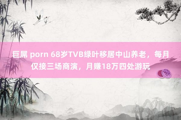 巨屌 porn 68岁TVB绿叶移居中山养老，每月仅接三场商演，月赚18万四处游玩