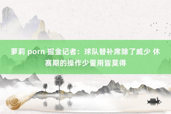 萝莉 porn 掘金记者：球队替补席除了威少 休赛期的操作少量用皆莫得